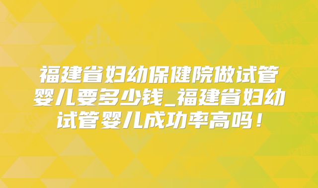福建省妇幼保健院做试管婴儿要多少钱_福建省妇幼试管婴儿成功率高吗！