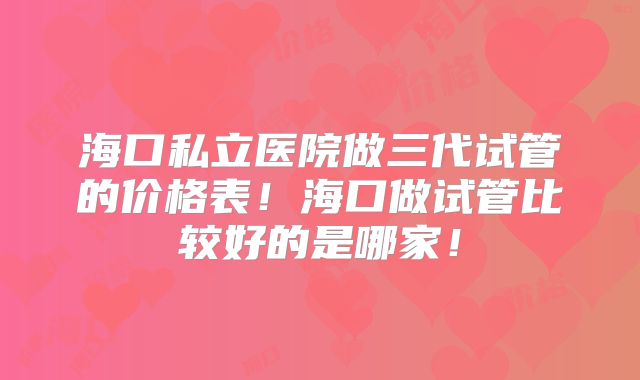 海口私立医院做三代试管的价格表！海口做试管比较好的是哪家！