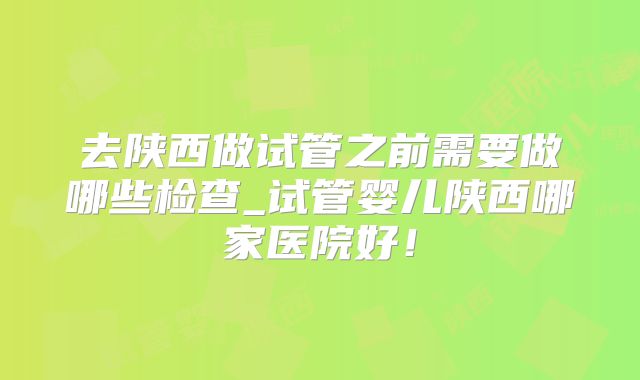 去陕西做试管之前需要做哪些检查_试管婴儿陕西哪家医院好！