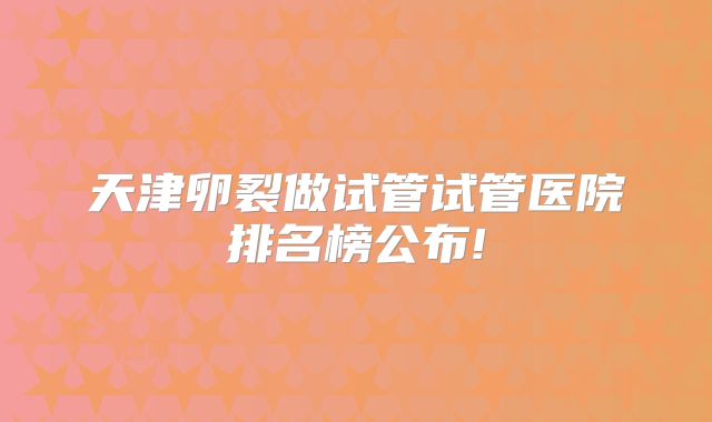 天津卵裂做试管试管医院排名榜公布!