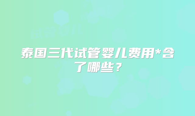 泰国三代试管婴儿费用*含了哪些？