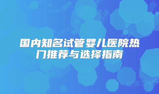国内知名试管婴儿医院热门推荐与选择指南