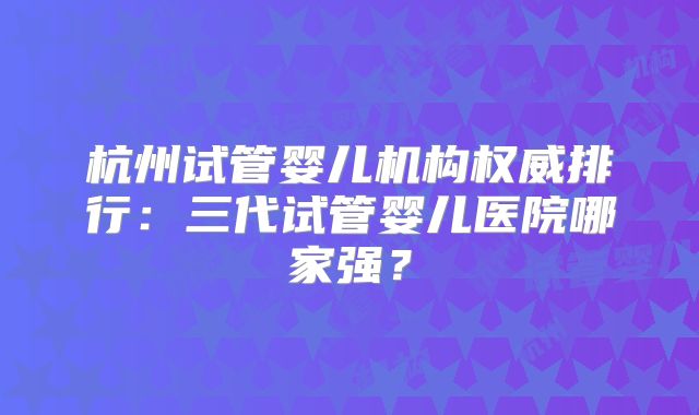 杭州试管婴儿机构权威排行:三代试管婴儿医院哪家强?