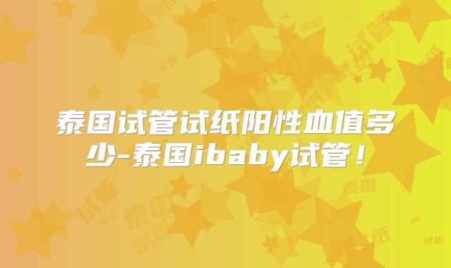 泰国试管试纸阳性血值多少-泰国ibaby试管！