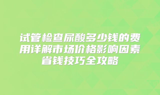 试管检查尿酸多少钱的费用详解市场价格影响因素省钱技巧全攻略