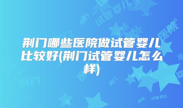 荆门哪些医院做试管婴儿比较好(荆门试管婴儿怎么样)