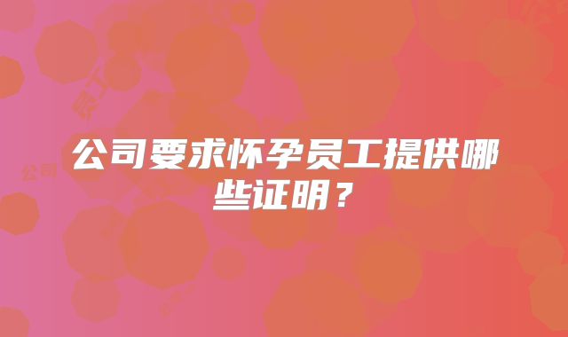公司要求怀孕员工提供哪些证明？