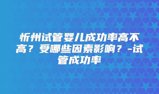 忻州试管婴儿成功率高不高？受哪些因素影响？-试管成功率