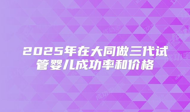 2025年在大同做三代试管婴儿成功率和价格
