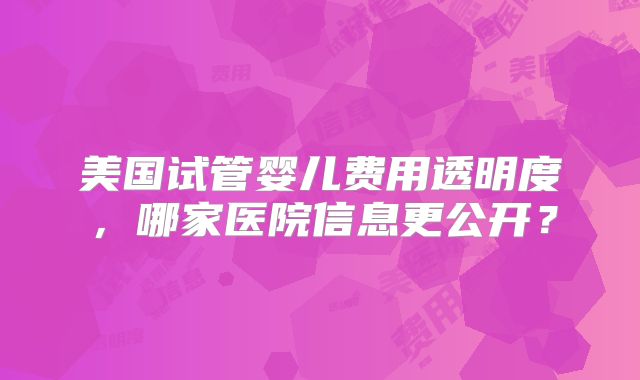 美国试管婴儿费用透明度，哪家医院信息更公开？