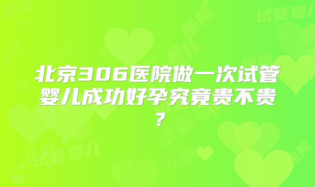 北京306医院做一次试管婴儿成功好孕究竟贵不贵?