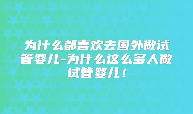 为什么都喜欢去国外做试管婴儿-为什么这么多人做试管婴儿！