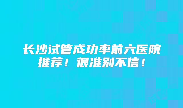 长沙试管成功率前六医院推荐！很准别不信！