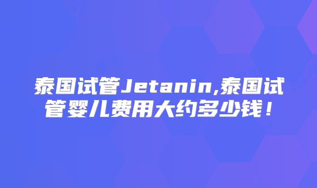 泰国试管Jetanin,泰国试管婴儿费用大约多少钱！