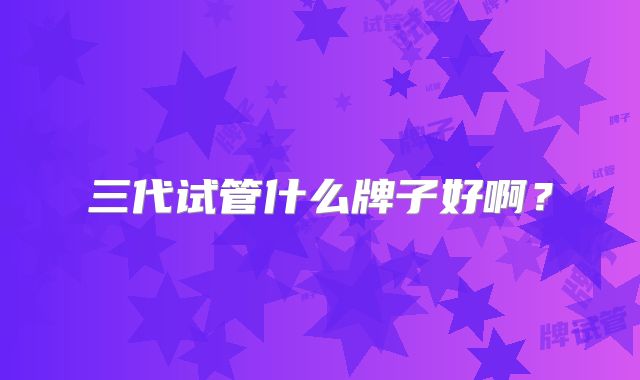 三代试管什么牌子好啊？