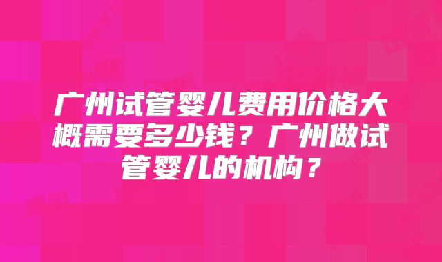 广州试管婴儿费用价格大概需要多少钱？广州做试管婴儿的机构？