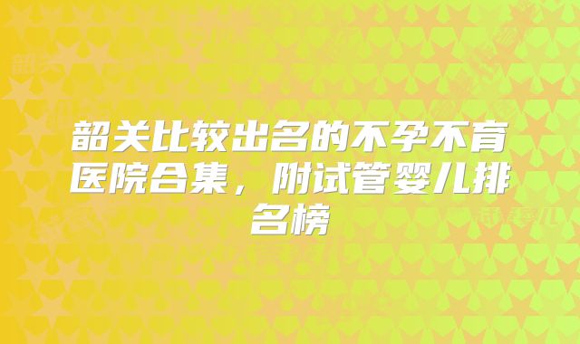 韶关比较出名的不孕不育医院合集，附试管婴儿排名榜