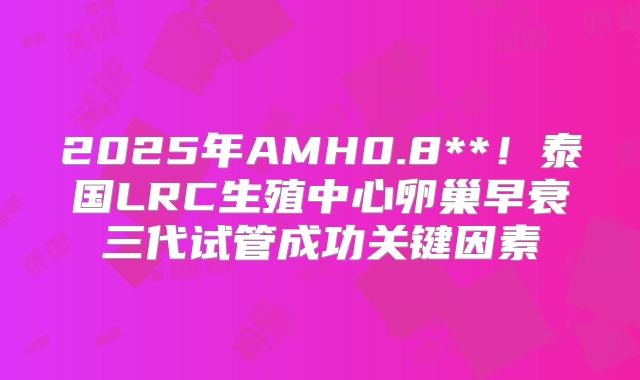 2025年AMH0.8**!泰国LRC生殖中心卵巢早衰三代试管成功关键因素