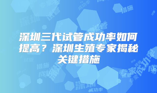深圳三代试管成功率如何提高？深圳生殖专家揭秘关键措施