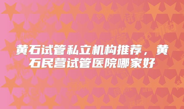 黄石试管私立机构推荐，黄石民营试管医院哪家好