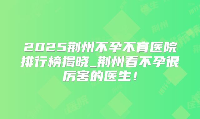 2025荆州不孕不育医院排行榜揭晓_荆州看不孕很厉害的医生!