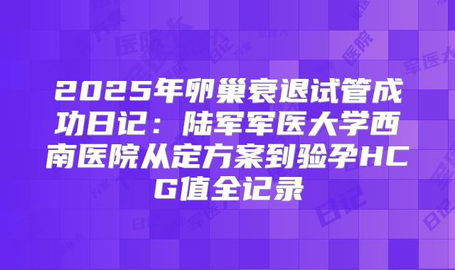 2025年卵巢衰退试管成功日记：陆军军医大学西南医院从定方案到验孕HCG值全记录