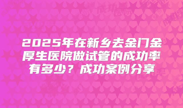 2025年在新乡去金门金厚生医院做试管的成功率有多少？成功案例分享