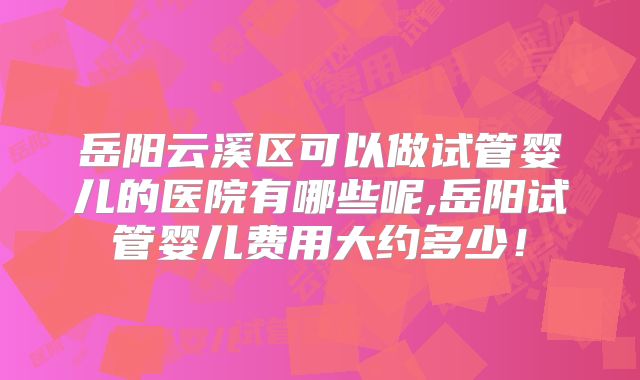 岳阳云溪区可以做试管婴儿的医院有哪些呢,岳阳试管婴儿费用大约多少！