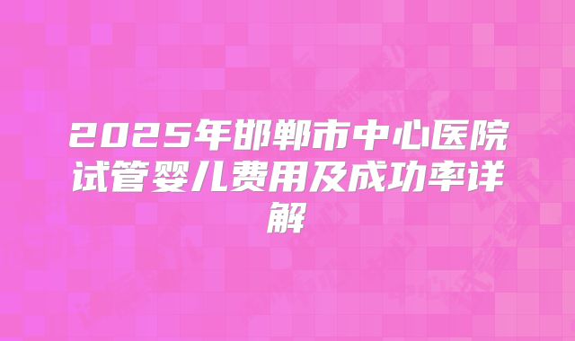 2025年邯郸市中心医院试管婴儿费用及成功率详解