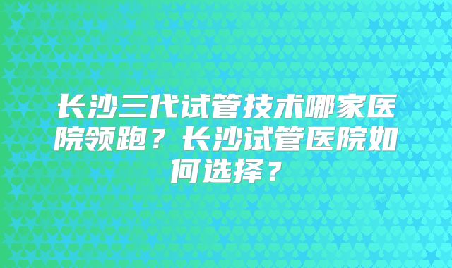 长沙三代试管技术哪家医院领跑？长沙试管医院如何选择？