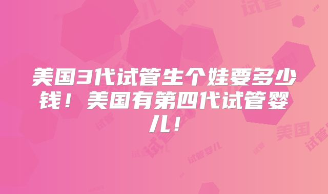 美国3代试管生个娃要多少钱！美国有第四代试管婴儿！
