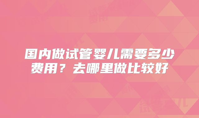 国内做试管婴儿需要多少费用?去哪里做比较好