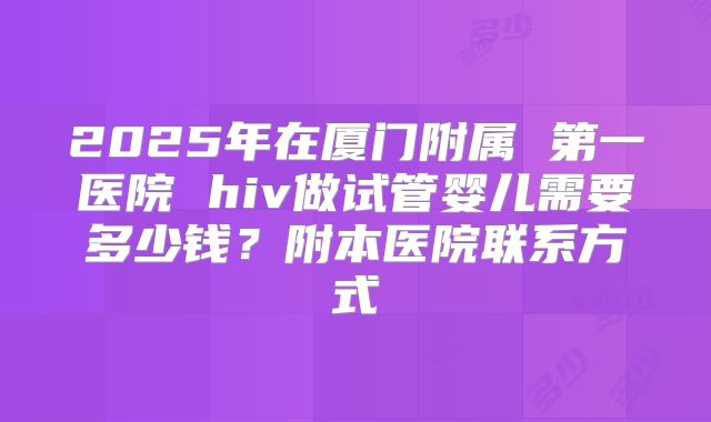 2025年在厦门附属 第一医院 hiv做试管婴儿需要多少钱？附本医院联系方式