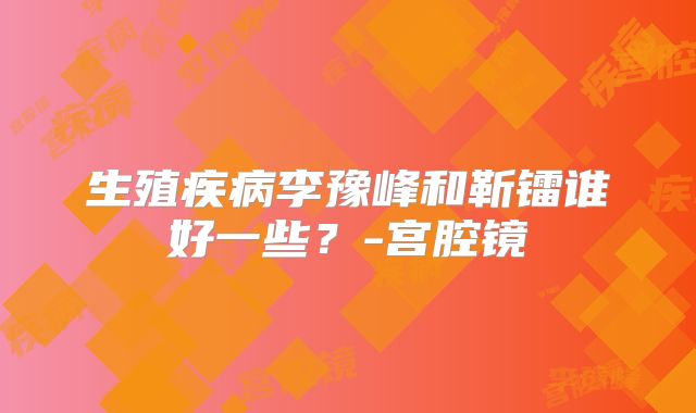 生殖疾病李豫峰和靳镭谁好一些？-宫腔镜