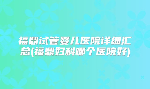 福鼎试管婴儿医院详细汇总(福鼎妇科哪个医院好)
