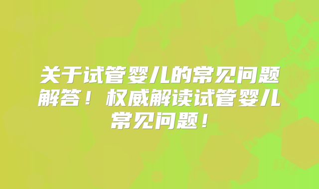 关于试管婴儿的常见问题解答！权威解读试管婴儿常见问题！