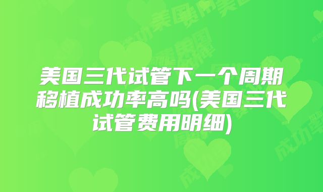 美国三代试管下一个周期移植成功率高吗(美国三代试管费用明细)