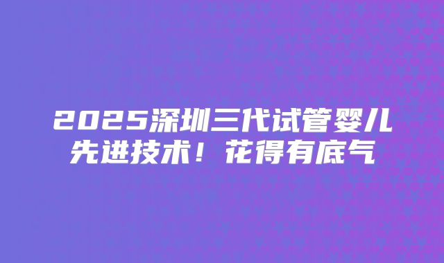 2025深圳三代试管婴儿先进技术！花得有底气
