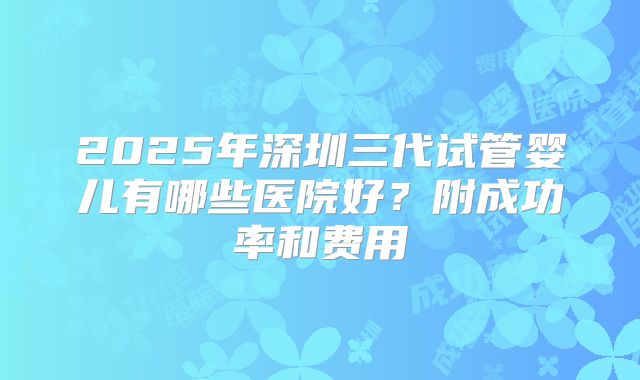 2025年深圳三代试管婴儿有哪些医院好？附成功率和费用