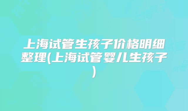 上海试管生孩子价格明细整理(上海试管婴儿生孩子)