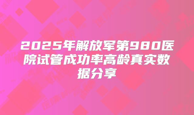 2025年解放军第980医院试管成功率高龄真实数据分享