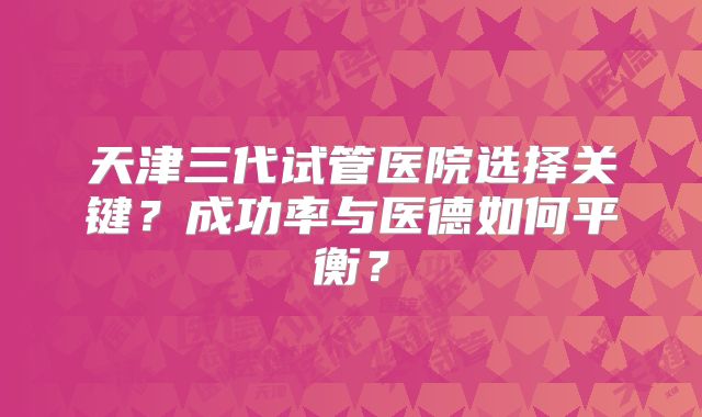天津三代试管医院选择关键？成功率与医德如何平衡？
