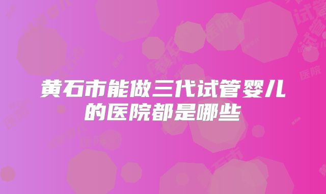 黄石市能做三代试管婴儿的医院都是哪些