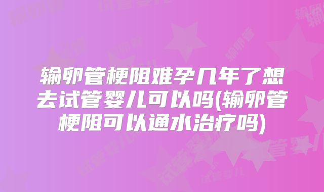 输卵管梗阻难孕几年了想去试管婴儿可以吗(输卵管梗阻可以通水治疗吗)