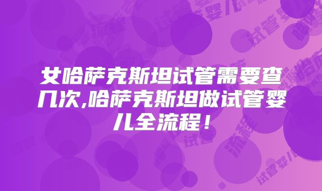 女哈萨克斯坦试管需要查几次,哈萨克斯坦做试管婴儿全流程!