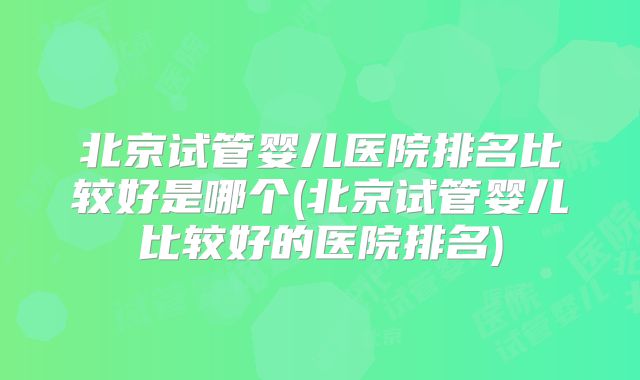 北京试管婴儿医院排名比较好是哪个(北京试管婴儿比较好的医院排名)