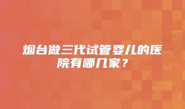 烟台做三代试管婴儿的医院有哪几家?