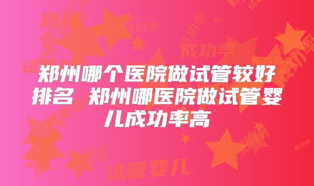 郑州哪个医院做试管较好排名 郑州哪医院做试管婴儿成功率高
