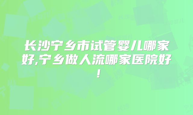 长沙宁乡市试管婴儿哪家好,宁乡做人流哪家医院好！
