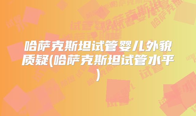 哈萨克斯坦试管婴儿外貌质疑(哈萨克斯坦试管水平)